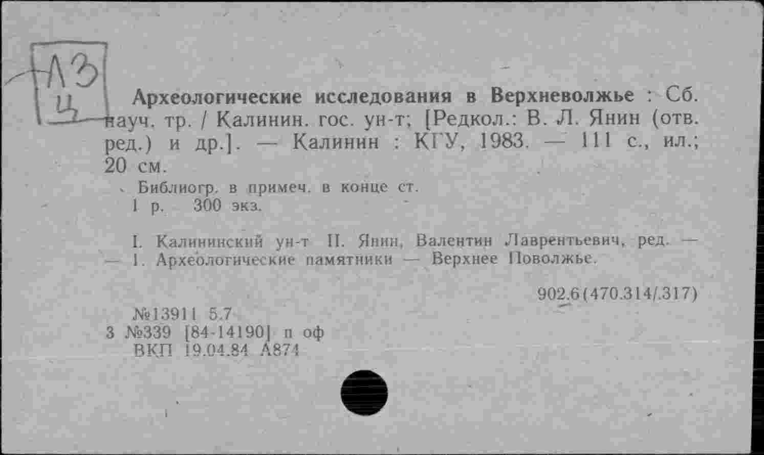 ﻿' • • Археологические исследования в Верхневолжье : Сб.
1-І—науч. тр. / Калинин, гос. ун-т; [Редкол.: В. Л. Янин (отв. ред.) и др.]. — Калинин : КРУ, 1983. — 111 с., ил.; 20 см.
. Библиогр. в примем, в конце ст.
1 р. 300 экз.
I. Калининский ун-т II. Янин, Валентин Лаврентьевич, ред. — - 1. Археологические памятники — Верхнее Поволжье.
№13911 5.7
3 №339 [84-14190] п оф ВКП 19.04.84 А874
902.6 (470.314/.317)